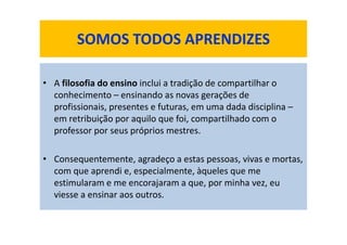 • A filosofia do ensino inclui a tradição de compartilhar o
conhecimento – ensinando as novas gerações de
profissionais, presentes e futuras, em uma dada disciplina –
em retribuição por aquilo que foi, compartilhado com o
professor por seus próprios mestres.
• Consequentemente, agradeço a estas pessoas, vivas e mortas,
com que aprendi e, especialmente, àqueles que me
estimularam e me encorajaram a que, por minha vez, eu
viesse a ensinar aos outros.
SOMOS TODOS APRENDIZES
 