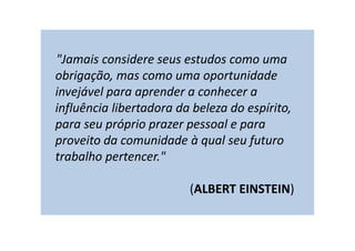 "Jamais considere seus estudos como uma
obrigação, mas como uma oportunidade
invejável para aprender a conhecer a
influência libertadora da beleza do espírito,
para seu próprio prazer pessoal e para
proveito da comunidade à qual seu futuro
trabalho pertencer."
(ALBERT EINSTEIN)
 