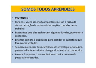 SOMOS TODOS APRENDIZES
• VISITANTES !
• Para nós, vocês são muito importantes e são a razão da
democratização de todas as informações contidas nesse
trabalho.
• Esperamos que elas esclareçam algumas dúvidas, porventura,
existentes.
• Estamos sempre à disposição para atender as sugestões que
forem apresentadas.
• Se apreciarem esse livro eletrônico de semiologia ortopédica,
passem adiante esta idéia, divulgando-o entre os conhecidos.
• A meta é repassar o seu conteúdo ao maior número de
pessoas interessadas.
 