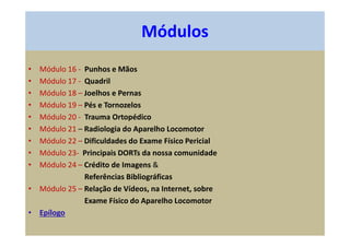 • Módulo 16 - Punhos e Mãos
• Módulo 17 - Quadril
• Módulo 18 – Joelhos e Pernas
• Módulo 19 – Pés e Tornozelos
• Módulo 20 - Trauma Ortopédico
• Módulo 21 – Radiologia do Aparelho Locomotor
• Módulo 22 – Dificuldades do Exame Físico Pericial
• Módulo 23- Principais DORTs da nossa comunidade
• Módulo 24 – Crédito de Imagens &
Referências Bibliográficas
• Módulo 25 – Relação de Vídeos, na Internet, sobre
Exame Físico do Aparelho Locomotor
• Epílogo
Módulos
 