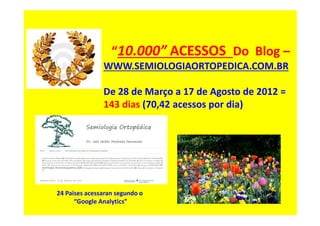 “10.000” ACESSOS Do Blog –
WWW.SEMIOLOGIAORTOPEDICA.COM.BR
De 28 de Março a 17 de Agosto de 2012 =
143 dias (70,42 acessos por dia)
24 Paises acessaran segundo o
“Google Analytics”
 
