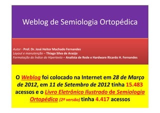 Weblog de Semiologia Ortopédica
O Weblog foi colocado na Internet em 28 de Março
de 2012, em 11 de Setembro de 2012 tinha 15.483
acessos e o Livro Eletrônico Ilustrado de Semiologia
Ortopédica (2ª versão) tinha 4.417 acessos
Autor - Prof. Dr. José Heitor Machado Fernandes
Layout e manutenção – Thiago Silva de Araújo
Formatação do Índice do Hipertexto – Analista de Rede e Hardware Ricardo H. Fernandes
 