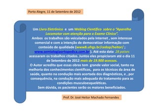 Um Livro Eletrônico e um Weblog Científico sobre o “Aparelho
Locomotor com atenção para o Exame Clínico”.
Ambos os trabalhos são veiculados pela Internet , sem interesse
comercial e com a intenção de democratizar informação com
conteúdo de qualidade (www8.ufrgs.br/cedop/heitor/ ;
www.semiologiaortopedica.com.br ). Até esta data 28 países
acessaram os trabalhos citados. Juntos eles propiciaram até o dia 11
de Setembro de 2012 mais de 19.900 acessos.
O Autor acredita que essas obras tem grande valor social, tanto na
melhoria dos conhecimentos científicos, para os técnicos da área de
saúde, quanto na condução mais acertada dos diagnósticos, e , por
consequência, na condução mais adequada do tratamento para as
condições musculoesqueléticas.
Sem dúvida, os pacientes serão os maiores beneficiados.
Prof. Dr. José Heitor Machado Fernandes
Porto Alegre, 11 de Setembro de 2012
 