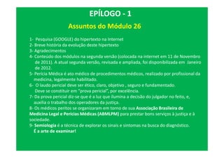 Assuntos do Módulo 26
EPÍLOGO - 1
1- Pesquisa (GOOGLE) do hipertexto na Internet
2- Breve história da evolução deste hipertexto
3- Agradecimentos
4- Conteúdo dos módulos na segunda versão (colocada na internet em 11 de Novembro
de 2011). A atual segunda versão, revisada e ampliada, foi disponibilizada em Janeiro
de 2012.
5- Perícia Médica é ato médico de procedimentos médicos, realizado por profissional da
medicina, legalmente habilitado.
6- O laudo pericial deve ser ético, claro, objetivo , seguro e fundamentado.
Deve se constituir em “prova pericial”, por excelência.
7- Da prova pericial diz-se que é a luz que ilumina a decisão do julgador no feito, e,
auxilia o trabalho dos operadores da justiça.
8- Os médicos peritos se organizaram em torno de sua Associação Brasileira de
Medicina Legal e Perícias Médicas (ABMLPM) para prestar bons serviços à justiça e à
sociedade.
9- Semiologia é a técnica de explorar os sinais e sintomas na busca do diagnóstico.
É a arte de examinar!
 