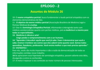 Assuntos do Módulo 26
EPÍLOGO - 2
10- O exame ortopédico pericial, busca fundamentar o laudo pericial ortopédico com os
elementos demonstrativos do fato.
11- O objetivo do exame médico pericial (Associação Brasileira de Medicina Legal e
Perícias Médicas) é a Justiça.
12- Esta é a Semiologia Ortopédica Pericial, informando e interagindo tanto com
médicos assistencialistas quanto com peritos médicos, pois a medicina é a mesma para
todas as especialidades.
13- Medicina é ciência e arte!
Exige paixão e comprometimento com o ser humano.
14- "Aprender é descobrir aquilo que você já sabe. Fazer é demonstrar que você o
sabe. Ensinar é lembrar aos outros que eles sabem tanto quanto você. Somos todos
aprendizes, fazedores, professores. Você ensina melhor o que mais precisa aprender."
15- VISITANTES !
Para nós, vocês são muito importantes e são a razão da democratização de todas as
informações contidas nesse trabalho.
16-Se apreciarem esse hipertexto de semiologia ortopédica, passem adiante esta idéia,
divulgando-o entre os conhecidos.
17- A meta é repassar o seu conteúdo ao maior número de pessoas interessadas.
 