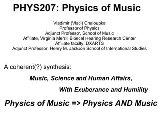 PHYS207: Physics of Music Vladimir (Vladi) Chaloupka Professor of Physics Adjunct Professor, School of Music Affiliate, Virginia Merrill Bloedel Hearing Research Center Affiliate faculty, DXARTS Adjunct Professor, Henry M. Jackson School of International Studies A coherent(?) synthesis: Music, Science and Human Affairs, With Exuberance and Humility Physics of Music => Physics AND Music 