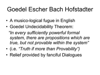 Goedel Escher Bach Hofstadter A musico-logical fugue in English  Goedel Undecidability Theorem:  “ In every sufficiently powerful formal system, there are propositions which are true, but not provable within the system” (i.e.  “Truth if more than Provability”) Relief provided by fanciful Dialogues 