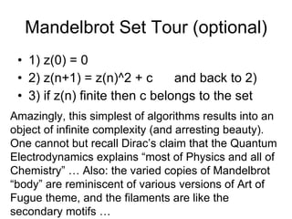 Mandelbrot Set Tour (optional) 1) z(0) = 0 2) z(n+1) = z(n)^2 + c  and back to 2) 3) if z(n) finite then c belongs to the set Amazingly, this simplest of algorithms results into an object of infinite complexity (and arresting beauty). One cannot but recall Dirac’s claim that the Quantum Electrodynamics explains “most of Physics and all of Chemistry” … Also: the varied copies of Mandelbrot “body” are reminiscent of various versions of Art of Fugue theme, and the filaments are like the secondary motifs … 