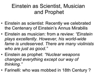 Einstein as Scientist, Musician  and Prophet Einstein as scientist: Recently we celebrated the Centenary of Einstein’s Annus Mirabilis Einstein as musician: from a review:  “Einstein plays excellently. However, his world-wide fame is undeserved. There are many violinists who are just as good.” Einstein as prophet:  “Nuclear weapons changed everything except our way of thinking.”   Farinelli: who was mobbed in 18th Century ? 