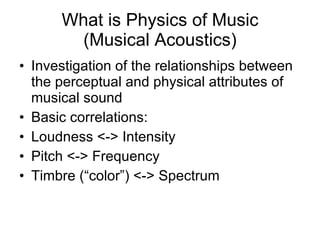 What is Physics of Music (Musical Acoustics) Investigation of the relationships between the perceptual and physical attributes of musical sound Basic correlations: Loudness <-> Intensity Pitch <-> Frequency Timbre (“color”) <-> Spectrum 