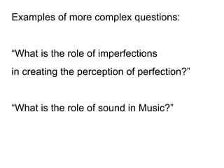 Examples of more complex questions: “ What is the role of imperfections  in creating the perception of perfection?” “ What is the role of sound in Music?” 