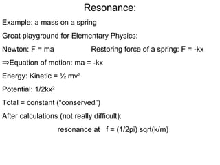 Resonance: Example: a mass on a spring Great playground for Elementary Physics: Newton: F = ma  Restoring force of a spring: F = -kx Equation of motion: ma = -kx Energy: Kinetic = ½ mv 2   Potential: 1/2kx 2   Total = constant (“conserved”) After calculations (not really difficult): resonance at  f = (1/2pi) sqrt(k/m) 