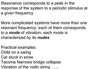 Resonance corresponds to a peak in the response of the system to a periodic stimulus at a given frequency More complicated systems have more than one resonant frequency; each of them corresponds to a  mode  of vibration; each mode is characterized by its  nodes Practical examples: Child on a swing Car stuck in snow Tacoma Narrows bridge collapse Vibration of the violin string  ….. 