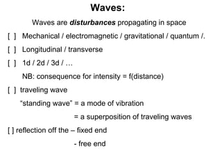 Waves:  Waves are  disturbances  propagating in space [  ]  Mechanical / electromagnetic / gravitational / quantum /. [  ]  Longitudinal / transverse [  ]  1d / 2d / 3d / …  NB: consequence for intensity = f(distance) [  ]  traveling wave “ standing wave” = a mode of vibration  = a superposition of traveling waves [ ] reflection off the – fixed end - free end 