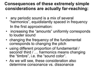 Consequences of these extremely simple considerations are actually far-reaching: any periodic sound is a mix of several “harmonics”, equidistantly spaced in frequency In the first approximation: increasing the “amounts” uniformly corresponds to louder sound  changing the frequency of the fundamental corresponds to changing the pitch using different proportion of fundamental / second/ third / … harmonics means changing the “timbre”, i.e. the “sound color”. As we will see, these consideration also determine consonance vs. dissonance 