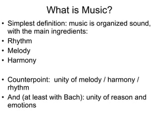 What is Music? Simplest definition: music is organized sound, with the main ingredients: Rhythm Melody Harmony Counterpoint:  unity of melody / harmony / rhythm And (at least with Bach): unity of reason and emotions 