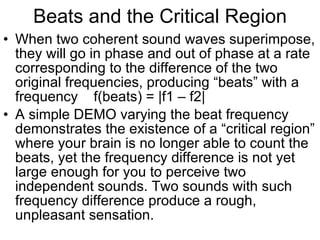 Beats and the Critical Region When two coherent sound waves superimpose, they will go in phase and out of phase at a rate corresponding to the difference of the two original frequencies, producing “beats” with a frequency  f(beats) = |f1 – f2| A simple DEMO varying the beat frequency demonstrates the existence of a “critical region” where your brain is no longer able to count the beats, yet the frequency difference is not yet large enough for you to perceive two independent sounds. Two sounds with such frequency difference produce a rough, unpleasant sensation. 