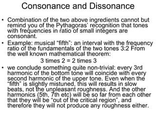 Consonance and Dissonance Combination of the two above ingredients cannot but remind you of the Pythagoras’ recognition that tones with frequencies in ratio of small integers are consonant.  Example: musical “fifth”: an interval with the frequency ratio of the fundamentals of the two tones 3:2 From the well known mathematical theorem:  3 times 2 = 2 times 3 we conclude something quite non-trivial: every 3rd harmonic of the bottom tone will coincide with every second harmonic of the upper tone. Even when the “fifth” is slightly mistuned, this will results in slow beats, not the unpleasant roughness. And the other harmonics (5th, 7th etc) will be so far from each other that they will be “out of the critical region”, and therefore they will not produce any roughness either.  