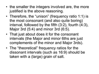 the smaller the integers involved are, the more justified is the above reasoning.  Therefore, the “unison” (frequency ratio 1:1) is the most consonant (and also quite boring) interval, followed by the fifth (3:2), fourth (4:3), Major 3rd (5:4) and minor 3rd (6:5).  That just about does it for the consonant intervals (the Major and minor 6ths are just complements of the minor and Major 3rds).   The “theoretical” frequency ratios for the dissonant intervals (such as 16:9) should be taken with a (large) grain of salt. 