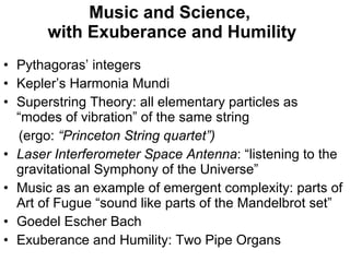 Music and Science,  with Exuberance and Humility Pythagoras’ integers Kepler’s Harmonia Mundi Superstring Theory: all elementary particles as “modes of vibration” of the same string  (ergo:  “Princeton String quartet”) Laser Interferometer Space Antenna : “listening to the gravitational Symphony of the Universe” Music as an example of emergent complexity: parts of Art of Fugue “sound like parts of the Mandelbrot set” Goedel Escher Bach Exuberance and Humility: Two Pipe Organs 