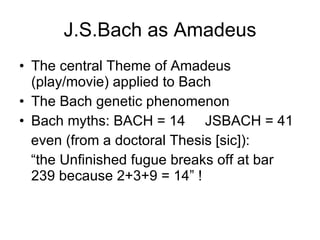 J.S.Bach as Amadeus The central Theme of Amadeus (play/movie) applied to Bach The Bach genetic phenomenon Bach myths: BACH = 14  JSBACH = 41 even (from a doctoral Thesis [sic]):  “ the Unfinished fugue breaks off at bar 239 because 2+3+9 = 14” ! 
