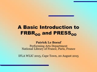 A Basic Introduction to
FRBROO and PRESSOO
Patrick Le Boeuf
Performing Arts Department
National Library of France, Paris, France
IFLA WLIC 2015, Cape Town, 20 August 2015
 