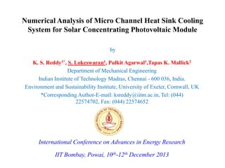 Numerical Analysis of Micro Channel Heat Sink Cooling
System for Solar Concentrating Photovoltaic Module
by
K. S. Reddy1*, S. Lokeswaran1, Pulkit Agarwal1,Tapas K. Mallick2
Department of Mechanical Engineering
Indian Institute of Technology Madras, Chennai - 600 036, India.
Environment and Sustainability Institute, University of Exeter, Cornwall, UK
*Corresponding Author-E-mail: ksreddy@iitm.ac.in, Tel: (044)
22574702, Fax: (044) 22574652

International Conference on Advances in Energy Research
IIT Bombay, Powai, 10th-12th December 2013

 