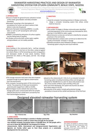 RAINWATER HARVESTING PRACTICES AND DESIGN OF RAINWATER
        HARVESTING SYSTEM FOR OTUKPA COMMUNITY, BENUE STATE, NIGERIA
                  1Onoja S.B; 2Ocheja I.E and 3Isikwue M.O 1,3 Department of Agricultural and Environmental Engineering,
                        University of Agriculture, Makurdi 2Lower Benue River Basin Development Authority, Makurdi
                                                         samomyonoja@yahoo.com
                       Paper presented at the CTA Annual Seminar 22-26 November 2010, Johannesburg, South Africa

1. INTRODUCTION                                                     2. OBJECTIVES
  Sources of water for general human utilization include            To:
  surface water, groundwater and lately rainwater                   i. study the rainwater harvesting practices in Otukpa community
  harvesting                                                        ii. design a rainwater harvesting system that utilizes similar
  Rainwater harvesting is the interception of                            material resources
  precipitation for human use close to where it falls
  before it sinks into the ground                                   3. METHODOLOGY
  Domestic Rainwater harvesting (DRWH), is usually                    The number of villages in Otukpa community were identified
  taken as roof run-off harvesting for safe human                     and total population of the community was estimated for 2015,
  consumption                                                         bearing in mind MDG for water supply.
  DRWH is motivated by exhaustion of surface supplies                 Reconnaissance survey was carried out to identify the rainwater
  and the falling levels of aquifers                                  practices in the community.
  In Otukpa community, both surface water supplies                    Limited laboratory analyses were carried out to determine the
  and groundwater are not readily available                           quality of harvested rainwater in storage
                                                                      Standard procedures were followed to design a rainwater
                                                                      harvesting system using the same local materials
4, RESULTS
Every building in the community had a roof-top rainwater
harvesting system in one form or the other, using corrugated
iron sheets (Plates 1-3).The harvesting was done using gutters
and downpipes (made of local wood, bamboo, folded
galvanized iron sheets or PVC pipes), and led into storage
containers.




                            Plate 1                                      Plate 2                                         Plate 3
  The storage reservoirs had covers that were however           Based on the relationship W = 0.8 x A x R, an elevated rainwater
 not good enough to protect against contamination               harvesting system including harvesting surface and storage was
 from the environment                                           designed for 450,000 litres to cater for about 250 people to last
  The rainwater harvesting system of the community is           the critical months of March, April and May of the year
  partial. The proportion of what was harvested to              The cost of the developing this system was found to be about
  potential yield ranged from 5.06% to 23.05%.                  N 3 million (about € 14,176)
  Bacteriological results indicate that some of the             Peculiarities of the system include well protected storage,
 storage points were contaminated while the samples             possibility to harvest all the rainfall and diversion of the first flush
 collected directly from rainfall were consistently free
 from bacteriological presence.

                  Designed elevated rainwater harvesting system




              Fig 1: Pictorial view                            Fig 2: Plan                                   Fig 3:Sections
 5. CONCLUSIONS
   Rooftop rainwater harvesting is a practice in Otukpa community
   This supply is however unable to sustain them through the dry periods
   An elevated rainwater harvesting system of 450,000 litres, for 250 people with a               ACKNOWLEDGEMENT
                                                                                                  The authors are grateful to Technical Centre
 unit cost of about N 3,000,000.00 was designed for Otukpa                                        for Agriculture and Rural Cooperation (CTA)
   Governments, NGOs, International and Intergovernmental Organisations and                       for the sponsorship that enabled us
 Agencies are hereby called upon to fund these projects as a sustainable                          participate in this year’s seminar and the VC,
 development for the community                                                                    UAM for permission to attend.
 