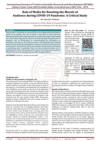 International Journal of Trend in Scientific Research and Development (IJTSRD)
Volume 4 Issue 4, June 2020 Available Online: www.ijtsrd.com e-ISSN: 2456 – 6470
@ IJTSRD | Unique Paper ID – IJTSRD31373 | Volume – 4 | Issue – 4 | May-June 2020 Page 1032
Role of Media for Boosting the Morale of
Audience during COVID-19 Pandemic: A Critical Study
Dr. Saranya Thaloor
Assistant Professor, Department of Mass Media, K J Somaiya College of Arts and Commerce,
Vidyavihar, Ghatkopar East, Mumbai, India
ABSTRACT
Mass media is considered as a powerful force on shaping and presenting the
world to the masses. The role of media in the times of crisis and how
effectively public health communication is carriedoutby media isalsostudied
here. The study brings out the relevance of media analysis during the time of
pandemic and its effectiveness in communicating the information on
pandemic to the masses. The study also aims to understandtheroleofopinion
leader done by media during pandemic using survey method with structured
questionnaire. The study has clearly shownjusticetofind outtheroleofmedia
in promoting unity in pandemic times and also monitored media role of
dissemination of true information to the masses. The study also focussed on
effectiveness of crisis management by media during pandemic.
KEYWORDS: Pandemic, morale, visual media
How to cite this paper: Dr. Saranya
Thaloor "Role of Media for Boosting the
Morale of Audience during COVID-19
Pandemic: A Critical Study" Published in
International Journal
of Trend in Scientific
Research and
Development
(ijtsrd), ISSN: 2456-
6470, Volume-4 |
Issue-4, June 2020,
pp.1032-1039, URL:
www.ijtsrd.com/papers/ijtsrd31373.pdf
Copyright © 2020 by author(s) and
International Journal ofTrendinScientific
Research and Development Journal. This
is an Open Access article distributed
under the terms of
the Creative
CommonsAttribution
License (CC BY 4.0)
(http://creativecommons.org/licenses/by
/4.0)
INTRODUCTION
COVID-19-The pandemic and media role
The outbreak of a virus named COVID-19 in Wuhan, China is
leading to a global crisis which is severely reflected almost
all the countries very badly. In this time period, in spite of
the physical, social threats and distancing, the tremendous
role of different mass media in the lives of all individual,
social and mass group level. The situations of health crises
like COVID-19 are global in their nature, scope and potential
impacts, and appear to have increased in frequency and
intensity over the last decade (Cottle, 2009; Guha-sapir,
Hargitt, & Hoyois, 2004).We have seen a large number of
epidemics in the past few years.
People around the globe dependslargelyonnewsmedia asit
plays an essential role in bringing publicity and share
concerns and safety measures for the masses. People can
perceive health crises through news coverage, given that
news frames lead to various interpretations of health crises
by highlighting certain features, but overlooking other
features (Dutton & Ashford, 1993).Media holds a very
dynamic role of delivering health and risk information on
epidemics or pandemic by detailed examination on various
issues, frames, sources, attributes where audience
gratification will be mainly based the level and impact of
news received.
During this time it is widely accepted that mass media
despite involvinginin-depth researchandeasytechnological
transformation has done a wonderful role of dissemination
of news on pandemic, stabilising the mental power or
boosting the morale of audience through various methods.
Agenda setting theory
This study tries to prove the objectives through mentioning
the role of priming and framing of media in Agenda setting
theory. The main cognitive media effects including priming
and framing occupy a prominent role on media analysis
especially in the case of political communication. Various
scholars of mass media had suggested that the field passed
through series of paradigms in 20 th century (McQuail,
2005).This study also analyse the media effectonthemental
wellbeing of audience making them able to face the
pandemic fearlessly.
Agenda-setting, in the parlance of Walter Lippmann, refers
to the basic correspondence betweenmedia coverageof“the
world outside” and “the pictures in our heads.” Agenda-
setting was born of an atomistic society in which individuals
turned to the mass media to define social reality; agenda-
setting effects are moderated by one’s need for orientation
(Weaver, 1977).
Introduced to the study of political communication by
Iyengar and his colleagues (e.g., Iyengar & Kinder, 1987),
media-priming theory has its origins in psychological
IJTSRD31373
 