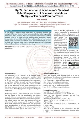 International Journal of Trend in
Volume 4 Issue 3, April 2020
@ IJTSRD | Unique Paper ID – IJTSRD30762
Rp-72: Formulation
Cubic Congruence
Multiple
M.Sc. (Maths); Ph.D. (Hon); D.Sc. (Hon)
Jagat Arts, Commerce & I H P Science College, Goregaon (Gondia)
(Affiliated
ABSTRACT
In this study, a standard cubic congruence of composite modulus
multiple of four and power of three- is considered. After a thorough study,
formulation of the solutions of the said congruence are established in four
different cases. It is found that the standard cubic congruence under
consideration in case-I has exactly three solutions for an odd positive
integer and in case-II, has six solutions for an even positive integer. In case
III, it has nine solutions and in case-IV, the congruence has exactly eighteen
solutions. Formulations are the merit of the study.
KEYWORDS: Composite modulus, cubic residues,
Formulation
INTRODUCTION
The congruence xଷ
≡ a	ሺmod	mሻ is a standard cubic
congruence of prime or composite
congruence are said to be solvable if ܽ is a cubic residue of
m. In this study, the author considered the congruence:
xଷ
≡ aଷ
	ሺmod	4. 3୬ሻ for his study and the formulation of
its solutions. It is always solvable. But nothing is said to
test of the solvability of the said congruence in the
literature. It seems that no earlier mathematicians were
serious about the said congruence except two: Koshy and
Zuckerman.
Koshy only defined a cubic residue [1] while Zuckerman
had just started to find the solutions [2] but stopped
abruptly without mentioning any method of solutions.
Finding no formulation of the solutions of the congruence,
the author started his study and formulation
solutions of cubic congruence Of composite modulus.
Many such congruence are formulated and the papers
have been published in different International Journals
[4], [5], [6]. Here in this paper, the author considered the
cubic congruence of the type: xଷ
≡ aଷ
	ሺmod
International Journal of Trend in Scientific Research and Development (IJTSRD)
2020 Available Online: www.ijtsrd.com e-ISSN: 2456
30762 | Volume – 4 | Issue – 3 | March-April
72: Formulation of Solutions of a Standard
Congruence of Composite Modulus
Multiple of Four and Power of Three
Prof B M Roy
M.Sc. (Maths); Ph.D. (Hon); D.Sc. (Hon), Head, Department of Mathematics
Jagat Arts, Commerce & I H P Science College, Goregaon (Gondia), Maharashtra, India
(Affiliated to R T M Nagpur University)
In this study, a standard cubic congruence of composite modulus --a
considered. After a thorough study,
formulation of the solutions of the said congruence are established in four
different cases. It is found that the standard cubic congruence under
I has exactly three solutions for an odd positive
II, has six solutions for an even positive integer. In case-
IV, the congruence has exactly eighteen
solutions. Formulations are the merit of the study.
Composite modulus, cubic residues, Standard cubic Congruence,
How to cite this paper
"Rp-72: Formulation of Solutions of a
Standard Cubic Congruence o
Composite Modulus
and Power of
Three" Published in
International
Journal of Trend in
Scientific Research
and Development
(ijtsrd), ISSN: 2456
6470, Volume
Issue-3, April 2020, pp.1026
www.ijtsrd.com/papers/ijtsrd
Copyright © 20
International Journal of Trend in
Scientific Research and Development
Journal. This is an Open Access article
distributed under
the terms of the
Creative Commons
Attribution License (CC BY 4.0)
(http://creativecommons.org/licenses/
by/4.0)
is a standard cubic
modulus. Such
is a cubic residue of
m. In this study, the author considered the congruence:
the formulation of
But nothing is said to
test of the solvability of the said congruence in the
ure. It seems that no earlier mathematicians were
serious about the said congruence except two: Koshy and
Koshy only defined a cubic residue [1] while Zuckerman
solutions [2] but stopped
any method of solutions.
Finding no formulation of the solutions of the congruence,
the author started his study and formulation of the
solutions of cubic congruence Of composite modulus.
Many such congruence are formulated and the papers
hed in different International Journals
[4], [5], [6]. Here in this paper, the author considered the
ሺmod	4. 3୬ሻ.
PROBLEM STATEMENT
Here, the problem under consideration is to find a
formulation of the solutions of
of composite modulus of the type:
xଷ
≡ aଷ
	ሺmod	4. 3୬ሻ in four different cases:
Case-I: If ܽ ് 3݈, an odd positive integer;
Case-II: If ܽ ് 3݈, an even positive integer;
Case-III: If ܽ ൌ 3݈, an odd positive integer;
Case-IV: : If ܽ ൌ 3݈, an even positive integer.
ANALYSIS AND RESULT
Case-I: Let ܽ ് 3݈ and odd positive integer.
Now consider the congruence
Then, for the solutions, consider
a	ሺmod	4. 3୬ሻ; k ൌ 0, 1, 2 … ….
Therefore, xଷ
≡ ሺ4. 3୬ିଵ
k ൅ a
≡ ሺ4. 3୬ିଵ
kሻଷ
൅ 3. ሺ4. 3୬ିଵ
kሻ
aଷ
	ሺmod	4. 3୬
ሻ
≡ 4. 3୬
kሼaଶ
൅ 4. 3୬ିଵ
ka ൅ 4ଶ
ܽ ് 3݉ is odd;
≡ aଷ
	ሺmod	4. 3୬
ሻ.
Thus, it is a solution of the congruence. But for
݇ ൌ 3,4,5 … . ,,	 it is seen that the solution is the same as for
݇ ൌ 0,1, 2.
Scientific Research and Development (IJTSRD)
ISSN: 2456 – 6470
April 2020 Page 1026
a Standard
f Composite Modulus-a
f Three
f Mathematics,
Maharashtra, India
How to cite this paper: Prof B M Roy
72: Formulation of Solutions of a
Standard Cubic Congruence of
Composite Modulus-a Multiple of Four
and Power of
Three" Published in
International
Journal of Trend in
Scientific Research
and Development
(ijtsrd), ISSN: 2456-
6470, Volume-4 |
3, April 2020, pp.1026-1028, URL:
www.ijtsrd.com/papers/ijtsrd30762.pdf
Copyright © 2020 by author(s) and
International Journal of Trend in
Scientific Research and Development
Journal. This is an Open Access article
distributed under
the terms of the
Creative Commons
Attribution License (CC BY 4.0)
(http://creativecommons.org/licenses/
Here, the problem under consideration is to find a
formulation of the solutions of Standard cubic congruence
of composite modulus of the type:
in four different cases:
an odd positive integer;
an even positive integer;
an odd positive integer;
an even positive integer.
and odd positive integer.
Now consider the congruence xଷ
≡ aଷ
	ሺmod	4. 3୬ሻ.	
Then, for the solutions, consider x ≡ 4. 3୬ିଵ
k ൅
.
a	ሻଷ
	ሺmod	4. 3୬ሻ
ሻଶ
. a ൅ 3.4. 3୬ିଵ
k. aଶ
൅
ଶ
. 3ଶ୬ିଷ
kሽ ൅ aଷ
	ሺmod	4. 3୬
ሻ, if
Thus, it is a solution of the congruence. But for
it is seen that the solution is the same as for
IJTSRD30762
 