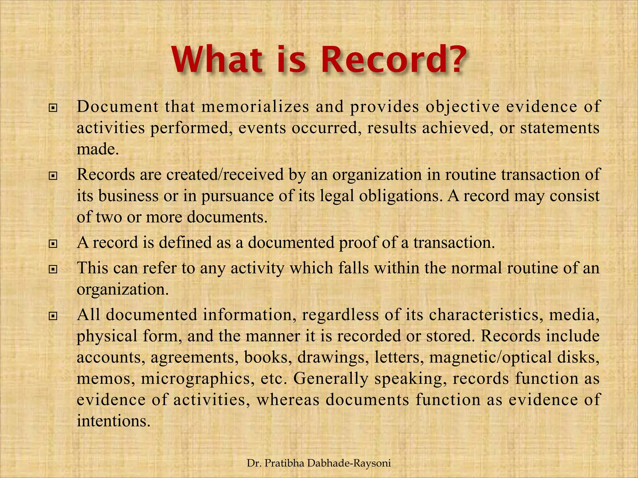  Document that memorializes and provides objective evidence of
activities performed, events occurred, results achieved, or statements
made.
 Records are created/received by an organization in routine transaction of
its business or in pursuance of its legal obligations. A record may consist
of two or more documents.
 A record is defined as a documented proof of a transaction.
 This can refer to any activity which falls within the normal routine of an
organization.
 All documented information, regardless of its characteristics, media,
physical form, and the manner it is recorded or stored. Records include
accounts, agreements, books, drawings, letters, magnetic/optical disks,
memos, micrographics, etc. Generally speaking, records function as
evidence of activities, whereas documents function as evidence of
intentions.
Dr. Pratibha Dabhade-Raysoni
 