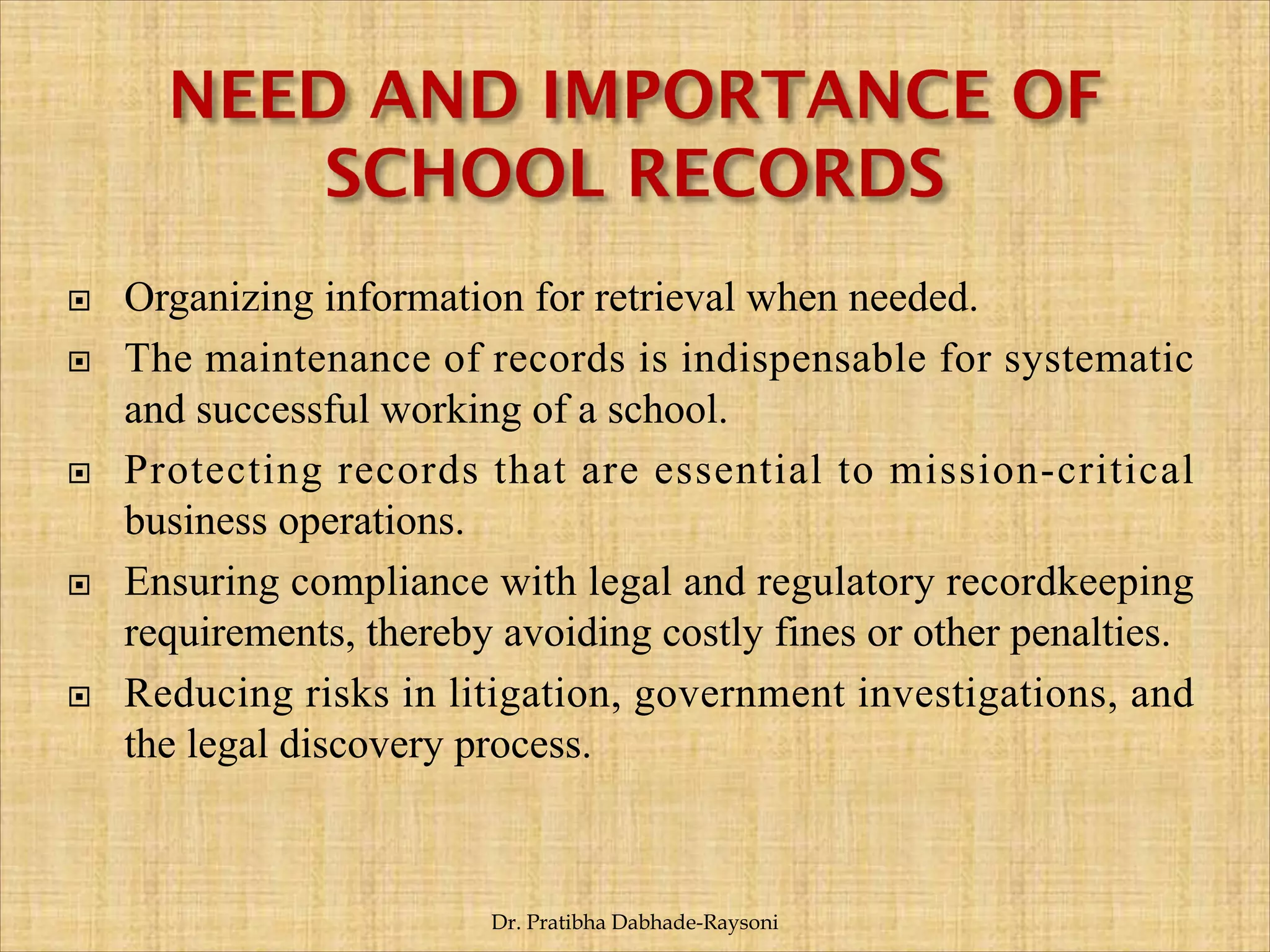  Organizing information for retrieval when needed.
 The maintenance of records is indispensable for systematic
and successful working of a school.
 Protecting records that are essential to mission-critical
business operations.
 Ensuring compliance with legal and regulatory recordkeeping
requirements, thereby avoiding costly fines or other penalties.
 Reducing risks in litigation, government investigations, and
the legal discovery process.
Dr. Pratibha Dabhade-Raysoni
 