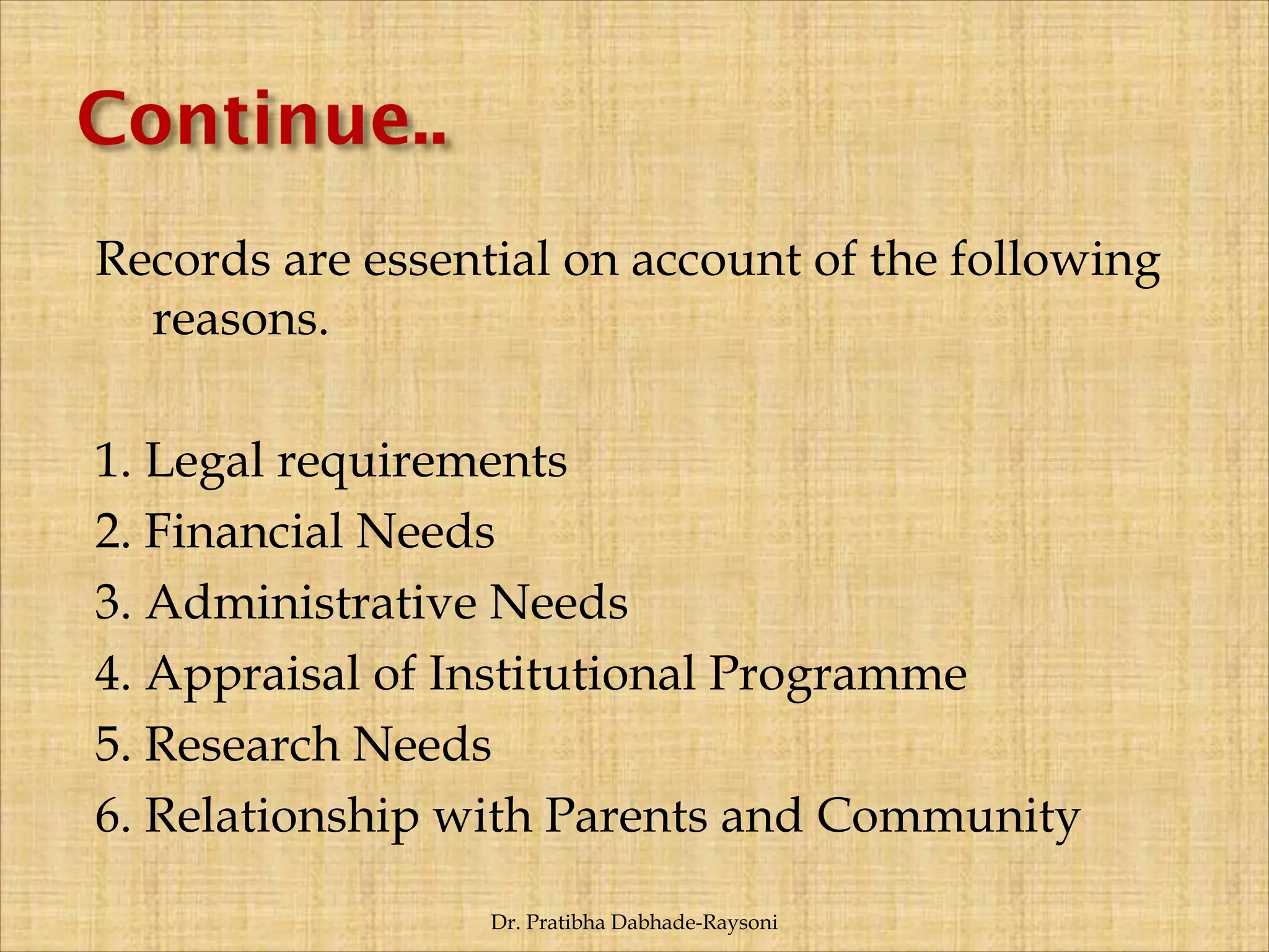 Records are essential on account of the following
reasons.
1. Legal requirements
2. Financial Needs
3. Administrative Needs
4. Appraisal of Institutional Programme
5. Research Needs
6. Relationship with Parents and Community
Dr. Pratibha Dabhade-Raysoni
 