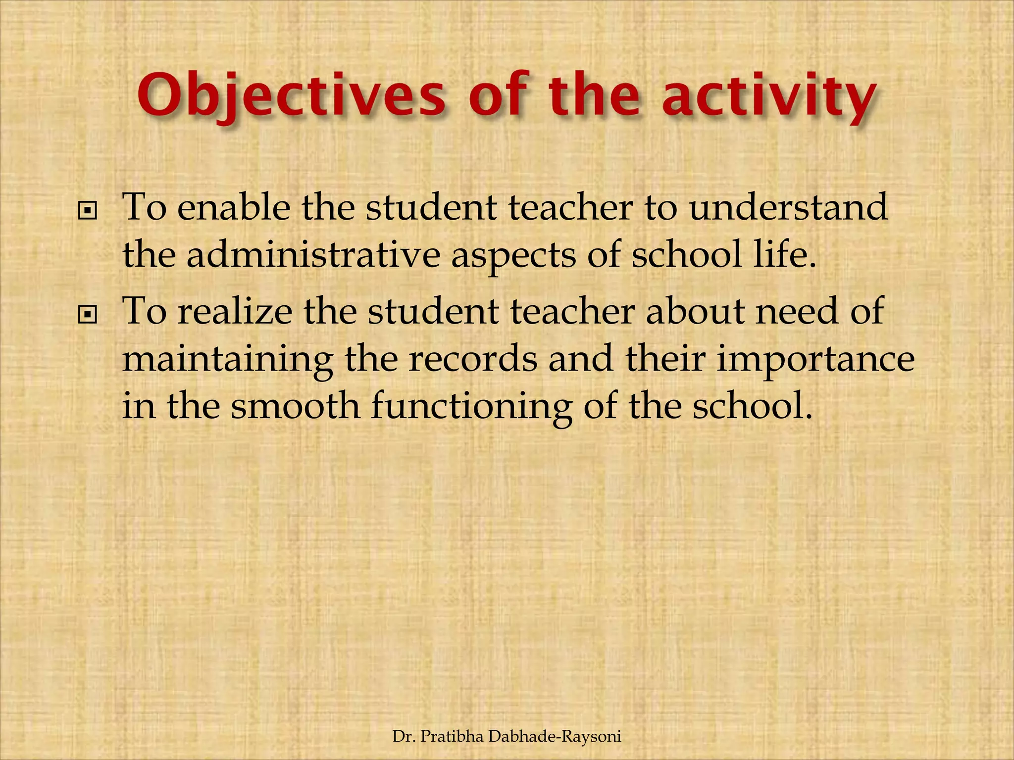  To enable the student teacher to understand
the administrative aspects of school life.
 To realize the student teacher about need of
maintaining the records and their importance
in the smooth functioning of the school.
Dr. Pratibha Dabhade-Raysoni
 