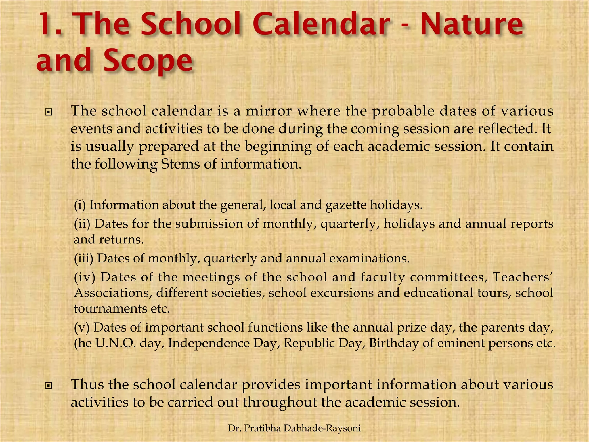  The school calendar is a mirror where the probable dates of various
events and activities to be done during the coming session are reflected. It
is usually prepared at the beginning of each academic session. It contain
the following Stems of information.
(i) Information about the general, local and gazette holidays.
(ii) Dates for the submission of monthly, quarterly, holidays and annual reports
and returns.
(iii) Dates of monthly, quarterly and annual examinations.
(iv) Dates of the meetings of the school and faculty committees, Teachers’
Associations, different societies, school excursions and educational tours, school
tournaments etc.
(v) Dates of important school functions like the annual prize day, the parents day,
(he U.N.O. day, Independence Day, Republic Day, Birthday of eminent persons etc.
 Thus the school calendar provides important information about various
activities to be carried out throughout the academic session.
Dr. Pratibha Dabhade-Raysoni
 