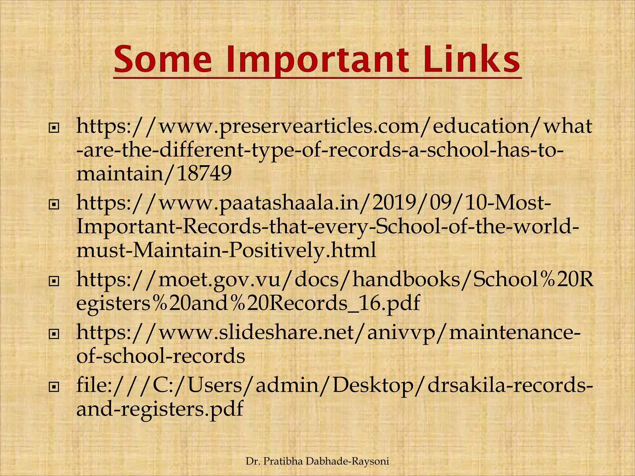  https://www.preservearticles.com/education/what
-are-the-different-type-of-records-a-school-has-to-
maintain/18749
 https://www.paatashaala.in/2019/09/10-Most-
Important-Records-that-every-School-of-the-world-
must-Maintain-Positively.html
 https://moet.gov.vu/docs/handbooks/School%20R
egisters%20and%20Records_16.pdf
 https://www.slideshare.net/anivvp/maintenance-
of-school-records
 file:///C:/Users/admin/Desktop/drsakila-records-
and-registers.pdf
Dr. Pratibha Dabhade-Raysoni
 