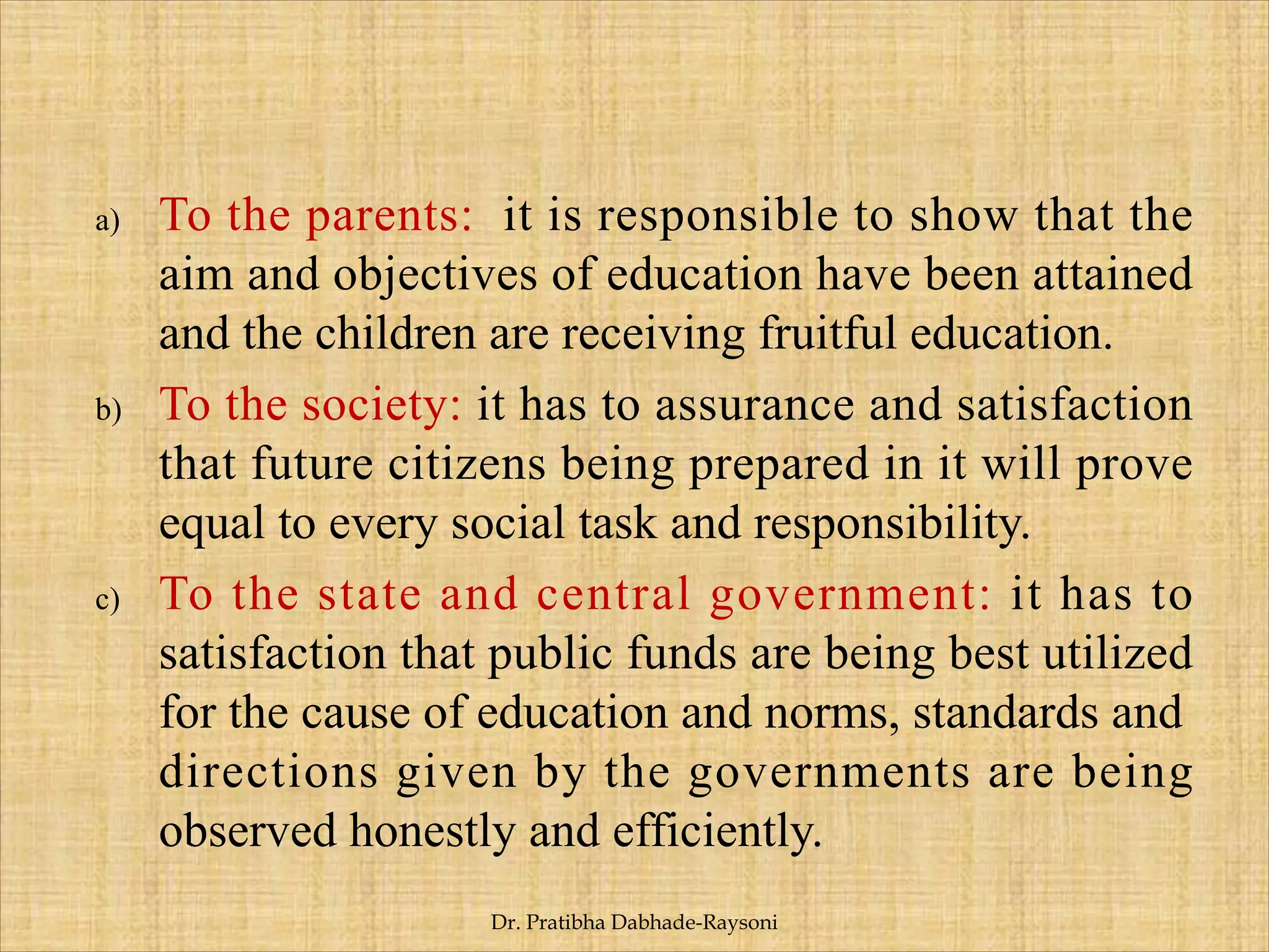 a) To the parents: it is responsible to show that the
aim and objectives of education have been attained
and the children are receiving fruitful education.
b) To the society: it has to assurance and satisfaction
that future citizens being prepared in it will prove
equal to every social task and responsibility.
c) To the state and central government: it has to
satisfaction that public funds are being best utilized
for the cause of education and norms, standards and
directions given by the governments are being
observed honestly and efficiently.
Dr. Pratibha Dabhade-Raysoni
 