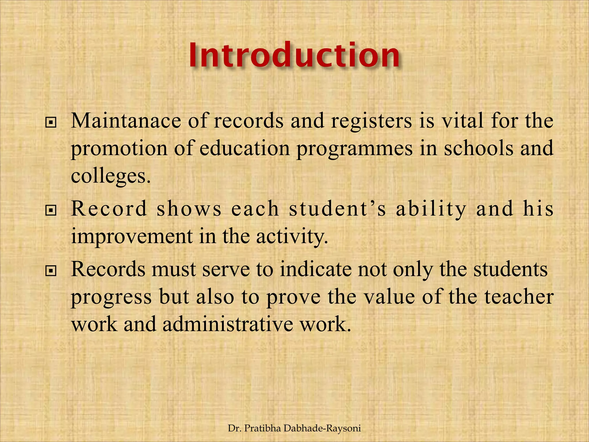 Maintanace of records and registers is vital for the
promotion of education programmes in schools and
colleges.
 Record shows each student’s ability and his
improvement in the activity.
 Records must serve to indicate not only the students
progress but also to prove the value of the teacher
work and administrative work.
Dr. Pratibha Dabhade-Raysoni
 