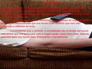 Justificativa
Enquanto a grande maioria das pessoas, pensam no câncer como sendo a
doença do século; a pesquisa feita em cima do tema sorteado na sala,
observamos que estamos cercado substantivamente pelo sedentarismo. Esta
sim a doença do século.
        Uma doença que vem se alastrando a cada passar de segunda pelas
tecnologias desenvolvidas que nos levam a um conforto que vem sido
procurado a milhares de anos.
        Concordamos que o conforto, a comodidade são símbolos de luxuria,
mas temos que nos preocupar com a nossa saúde, nosso bem estar, fazendo
exercício para nos manter bem fisicamente e mentalmente.
 