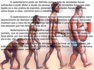 O sedentarismo pode ser definido como a falta de atividades fisicas
suficientes e pode afetar a saude da pessoa. A falta de atividades fisica nao esta
ligada so a nao pratica de esportes, pessoas com atividades fisicas regulares,
como limpar a casa, caminhar para o trabalho e etc.

        O sedentarismo é um dos fatores de risco intimamente relacionados como
aparecimento de doenças respiratórias crônicas e disturbios cardiacos. pesquisas
mostram que o risco de ter uma doença cardiovascular é uma vez e meia a mais
nas pessoas que nao tem uma vida ativa.
         Sedentarismo do latim significa sedentarium, que esta quase sempre
sentado, que se exercita pouco ,o sedentarismo pode estar presente em qualquer
faixa etária, por isso tornasse alto o índice de pessoas que por pouco tempo no seu
dia-a-dia, não se dispõe ou não faz exercício físico.
         Se você fizer um mínimo de atividade para se livrar do sedentarismo, jaé
suficiente você pode fazer de 40 a 60Min de atividades físicas 3 vezes na semana,
como correr, pedalar, caminhar etc.
 