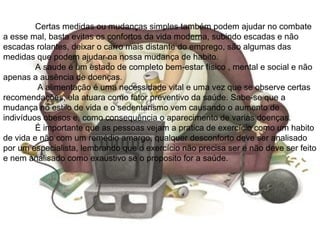 Certas medidas ou mudanças simples também podem ajudar no combate
a esse mal, basta evitas os confortos da vida moderna, subindo escadas e não
escadas rolantes, deixar o carro mais distante do emprego, são algumas das
medidas que podem ajudar na nossa mudança de habito.
         A saude é um estado de completo bem-estar físico , mental e social e não
apenas a ausência de doenças.
         A alimentação é uma necessidade vital e uma vez que se observe certas
recomendações, ela atuara como fator preventivo da saúde. Sabe-se que a
mudança no estilo de vida e o sedentarismo vem causando o aumento de
indivíduos obesos e, como consequência o aparecimento de varias doenças.
         É importante que as pessoas vejam a pratica de exercício como um habito
de vida e não com um remédio amargo, qualquer desconforto deve ser analisado
por um especialista, lembrando que o exercício não precisa ser e não deve ser feito
e nem analisado como exaustivo se o proposito for a saúde.
 