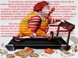 É universal que o exercício faz bem ao corpo e a mente, mas se não se
mexer sabe as mudanças que isso pode provocar no seu corpo?
          Redução da capacidade vital, assim recebendo menos sangue no cérebro,
os orgaõs e músculos também recebem menosnutrientes, e para compensar esta
carência as artérias contrem-se fazendo subir a tensão arterial aumentando a
possibilidade de infarto, tais acontecimentos podem enfraquecer o coração, outros
resultados do sedentarismo é o aumento dos níveis de trigliceridios, colesterol e
outros, e o aumento do peso as veze esta muito associado ao sedentarismo.
                         CONSEQUÊNCIAS PARA A SAUDE
          Uma vida sedentária é caracterizada pela ausência de atividades
físicas,podendo provocar um processo regressivo funcional,perda de flexibilidade
articular, além de comprometer o funcionamento de varios órgãos, praticamento
ocorrendo um fenômeno associado a hipotrofia dos órgãos musculares, além de
ser a principal causa do aumento de ocorrência de variasdoenças, podendo ser o
coadjuvante direta ou indiretamente da morte súbita.
 