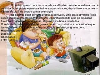 O primeiro passo para ter uma vida saudável é combater o sedentarismo é
consultar nutricionista e personal trainers especializados, depis disso, mudar aluns
hábitos de vida, de acordo com a orientação .
         No caso de optar por uma pratica esportiva ou uma outra atividade física
especifica para emagrecimento procurar um profissional da área de educação
física para orientações adequadas, seguras e melhores resultados.
O sedentarismo traz deficiências graves para o corpo devido a necessidade que
temos de exercício, com uma maior incidência de doenças graves como:
Hipertensão arterial
Diabetes
Obesidades
Entre outros.
 