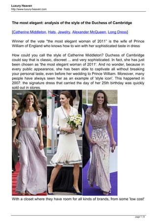 Luxury Heaven
http://www.luxury-heaven.com




The most elegant: analysis of the style of the Duchess of Cambridge

[Catherine Middleton, Hats, Jewelry, Alexander McQueen, Long Dress]

Winner of the vote "the most elegant woman of 2011” is the wife of Prince
William of England who knows how to win with her sophisticated taste in dress

How could you call the style of Catherine Middleton? Duchess of Cambridge
could say that is classic, discreet ... and very sophisticated. In fact, she has just
been chosen as 'the most elegant woman of 2011'. And no wonder, because in
every public appearance, she has been able to captivate all without breaking
your personal taste, even before her wedding to Prince William. Moreover, many
people have always seen her as an example of 'style icon'. This happened in
2007: the signature dress that carried the day of her 25th birthday was quickly
sold out in stores.




With a closet where they have room for all kinds of brands, from some 'low cost'



                                                                               page 1 / 8
 