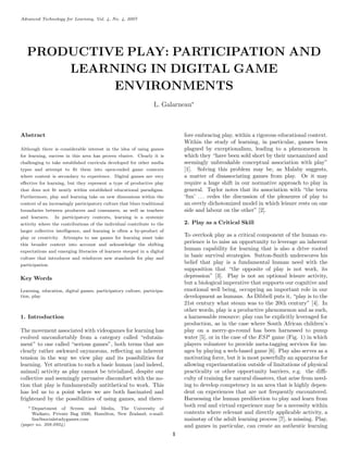 Advanced Technology for Learning, Vol. 4, No. 4, 2007




   PRODUCTIVE PLAY: PARTICIPATION AND
       LEARNING IN DIGITAL GAME
            ENVIRONMENTS
                                                                  L. Galarneau∗



Abstract                                                                      fore embracing play, within a rigorous educational context.
                                                                              Within the study of learning, in particular, games been
Although there is considerable interest in the idea of using games            plagued by exceptionalism, leading to a phenomenon in
for learning, success in this area has proven elusive. Clearly it is          which they “have been sold short by their unexamined and
challenging to take established curricula developed for other media           seemingly unbreakable conceptual association with play”
types and attempt to ﬁt them into open-ended game contexts                    [1]. Solving this problem may be, as Malaby suggests,
where content is secondary to experience. Digital games are very              a matter of disassociating games from play. Or it may
eﬀective for learning, but they represent a type of productive play           require a huge shift in our normative approach to play in
that does not ﬁt neatly within established educational paradigms.             general. Taylor notes that its association with “the term
Furthermore, play and learning take on new dimensions within the              ‘fun’ . . . cedes the discussion of the pleasures of play to
context of an increasingly participatory culture that blurs traditional       an overly dichotomized model in which leisure rests on one
boundaries between producers and consumers, as well as teachers               side and labour on the other” [2].
and learners.    In participatory contexts, learning is a systemic
activity where the contributions of the individual contribute to the          2. Play as a Critical Skill
larger collective intelligence, and learning is often a by-product of
play or creativity. Attempts to use games for learning must take
                                                                              To overlook play as a critical component of the human ex-
this broader context into account and acknowledge the shifting
                                                                              perience is to miss an opportunity to leverage an inherent
expectations and emerging literacies of learners steeped in a digital
                                                                              human capability for learning that is also a drive rooted
culture that introduces and reinforces new standards for play and
                                                                              in basic survival strategies. Sutton-Smith underscores his
participation.
                                                                              belief that play is a fundamental human need with the
                                                                              supposition that “the opposite of play is not work, its
Key Words                                                                     depression” [3]. Play is not an optional leisure activity,
                                                                              but a biological imperative that supports our cognitive and
Learning, education, digital games, participatory culture, participa-         emotional well being, occupying an important role in our
tion, play                                                                    development as humans. As Dibbell puts it, “play is to the
                                                                              21st century what steam was to the 20th century” [4]. In
                                                                              other words, play is a productive phenomenon and as such,
1. Introduction                                                               a harnessable resource: play can be explicitly leveraged for
                                                                              production, as in the case where South African children’s
The movement associated with videogames for learning has                      play on a merry-go-round has been harnessed to pump
evolved uncomfortably from a category called “edutain-                        water [5], or in the case of the ESP game (Fig. 1) in which
ment” to one called “serious games”, both terms that are                      players volunteer to provide meta-tagging services for im-
clearly rather awkward oxymorons, reﬂecting an inherent                       ages by playing a web-based game [6]. Play also serves as a
tension in the way we view play and its possibilities for                     motivating force, but it is most powerfully an apparatus for
learning. Yet attention to such a basic human (and indeed,                    allowing experimentation outside of limitations of physical
animal) activity as play cannot be trivialized, despite our                   practicality or other opportunity barriers, e.g. the diﬃ-
collective and seemingly pervasive discomfort with the no-                    culty of training for natural disasters, that arise from need-
tion that play is fundamentally antithetical to work. This                    ing to develop competency in an area that is highly depen-
has led us to a point where we are both fascinated and                        dent on experiences that are not frequently encountered.
frightened by the possibilities of using games, and there-                    Harnessing the human predilection to play and learn from
   ∗ Department of Screen and Media, The University of
                                                                              both real and virtual experience may be a necessity within
     Waikato, Private Bag 3500, Hamilton, New Zealand; e-mail:                contexts where relevant and directly applicable activity, a
     lisa@socialstudygames.com                                                mainstay of the adult learning process [7], is missing. Play,
(paper no. 208-0924)                                                          and games in particular, can create an authentic learning
                                                                          1
 