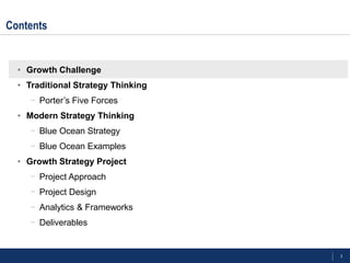 3
Contents
• Growth Challenge
• Traditional Strategy Thinking
- Porter‘s Five Forces
• Modern Strategy Thinking
- Blue Ocean Strategy
- Blue Ocean Examples
• Growth Strategy Project
- Project Approach
- Project Design
- Analytics & Frameworks
- Deliverables
 