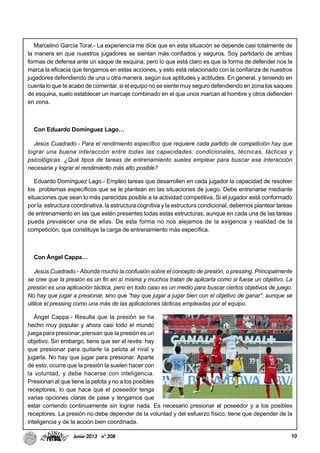10Junio-2013 nº 208
Marcelino García Toral.- La experiencia me dice que en esta situación se depende casi totalmente de
la manera en que nuestros jugadores se sientan más confiados y seguros. Soy partidario de ambas
formas de defensa ante un saque de esquina, pero lo que está claro es que la forma de defender nos la
marca la eficacia que tengamos en estas acciones, y esto está relacionado con la confianza de nuestros
jugadores defendiendo de una u otra manera, según sus aptitudes y actitudes. En general, y teniendo en
cuenta lo que te acabo de comentar, si el equipo no se siente muy seguro defendiendo en zona los saques
de esquina, suelo establecer un marcaje combinado en el que unos marcan al hombre y otros defienden
en zona.
Con Eduardo Domínguez Lago…
Jesús Cuadrado.- Para el rendimiento específico que requiere cada partido de competición hay que
lograr una buena interacción entre todas las capacidades: condicionales, técnicas, tácticas y
psicológicas. ¿Qué tipos de tareas de entrenamiento sueles emplear para buscar esa interacción
necesaria y lograr el rendimiento más alto posible?
Eduardo Domínguez Lago.- Empleo tareas que desarrollen en cada jugador la capacidad de resolver
los problemas específicos que se le plantean en las situaciones de juego. Debe entrenarse mediante
situaciones que sean lo más parecidas posible a la actividad competitiva. Si el jugador está conformado
por la estructura coordinativa, la estructura cognitiva y la estructura condicional, debemos plantear tareas
de entrenamiento en las que estén presentes todas estas estructuras, aunque en cada una de las tareas
pueda prevalecer una de ellas. De esta forma no nos alejamos de la exigencia y realidad de la
competición, que constituye la carga de entrenamiento más específica.
Con Ángel Cappa…
Jesús Cuadrado.- Abunda mucho la confusión sobre el concepto de presión, o pressing. Principalmente
se cree que la presión es un fin en sí misma y muchos tratan de aplicarla como si fuese un objetivo. La
presión es una aplicación táctica, pero en todo caso es un medio para buscar ciertos objetivos de juego.
No hay que jugar a presionar, sino que “hay que jugar a jugar bien con el objetivo de ganar”, aunque se
utilice el pressing como una más de las aplicaciones tácticas empleadas por el equipo.
Ángel Cappa.- Resulta que la presión se ha
hecho muy popular y ahora casi todo el mundo
juega para presionar, piensan que la presión es un
objetivo. Sin embargo, tiene que ser al revés: hay
que presionar para quitarle la pelota al rival y
jugarla. No hay que jugar para presionar. Aparte
de esto, ocurre que la presión la suelen hacer con
la voluntad, y debe hacerse con inteligencia.
Presionan al que tiene la pelota y no a los posibles
receptores, lo que hace que el poseedor tenga
varias opciones claras de pase y tengamos que
estar corriendo continuamente sin lograr nada. Es necesario presionar al poseedor y a los posibles
receptores. La presión no debe depender de la voluntad y del esfuerzo físico, tiene que depender de la
inteligencia y de la acción bien coordinada.
 