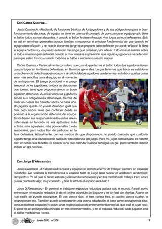 11Junio-2013 nº 208
Con Carlos Queiroz…
Jesús Cuadrado.- Hablando de funciones básicas de los jugadores y de sus obligaciones para el buen
funcionamiento del juego de equipo, se tiene en cuenta el concepto de que cuando el equipo propio tiene
el balón todos somos atacantes, y cuando el balón le tiene el equipo rival todos somos defensores. Esto
es así en términos generales porque también conocemos el principio fundamental de que cuando mi
equipo tiene el balón y no puedo atacar me tengo que preparar para defender, y cuando el balón le tiene
el equipo contrario y no puedo defender me tengo que preparar para atacar. Esto abre el análisis sobre
si todos tenemos que defender cuando el rival ataca o es preferible que algunos jugadores no defiendan
para que estén frescos cuando robamos el balón e iniciamos nuestro ataque.
Carlos Queiroz.- Personalmente considero que cuando perdemos el balón todos los jugadores tienen
que participar en las tareas defensivas, en términos generales. Lo que tenemos que hacer es establecer
una coherencia colectiva adecuada para la calidad de los jugadores que tenemos, esto hace que las cosas
sean más sencillas para el equipo en el momento
de anticiparnos. El juego posicional y el juego
temporal de los jugadores, unido a las decisiones
que toman, tiene que proporcionarnos un buen
equilibrio defensivo. Aunque todos los jugadores
tienen sus obligaciones defensivas, hemos de
tener en cuenta las características de cada uno.
Un jugador quizás no pueda defender igual que
otro, pero ambos tiene que contribuir desde su
posición a la organización defensiva del equipo.
Todos tienen sus responsabilidades en las tareas
defensivas en función de sus aptitudes: más
activas, más agresivas, más posicionales o más
temporales, pero todos han de participar en la
fase defensiva. Actualmente, con los medios de que disponemos, no puedo concebir que cualquier
jugador tenga una disculpa ante cualquier circunstancia del juego. Para mí, jugar bien al fútbol es hacerlo
bien en todas sus facetas. El equipo tiene que disfrutar cuando consigue un gol, pero también cuando
impide un gol del rival.
Con Jorge D’Alessandro
Jesús Cuadrado.- En demasiados casos y equipos se comete el error de trabajar siempre en espacios
reducidos. Se necesita la transferencia al espacio total de juego para buscar el verdadero rendimiento
competitivo. Ya sé que tú tienes esto muy claro en tus conceptos y en tus métodos de trabajo. Pero ahora
quiero plantearte algo muy concreto. ¿Qué te ofrece el espacio reducido?
Jorge D’Alessandro.- En general, el trabajo en espacios reducidos gusta a todo el mundo. Para ti, como
entrenador, el espacio reducido te da el control absoluto del jugador y es un test de técnica. Aparte de
que nadie se puede escaquear. El dos contra dos, el tres contra tres, el cuatro contra cuatro, te
proporcionan eso. También puede considerarse una buena adaptación al pase como protagonista total,
porque en estos espacios yo utilizo unas reglas básicas de entrenamiento entre las que está el jugar raso.
El pase es un protagonista principal en mis entrenamientos, y en el espacio reducido cada jugador toca
el balón muchísimas veces.
 