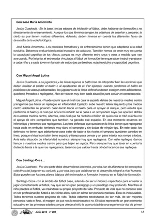12Junio-2013 nº 208
Con José María Amorrortu
Jesús Cuadrado.- En la base, en las edades de iniciación al fútbol, debe hablarse de formación y no
directamente de entrenamiento. Aunque los dos términos tengan los objetivos de enseñar y preparar, lo
cierto es que tienen matices diferentes. Además, deben tenerse en cuenta las diferentes fases de
desarrollo de la edad biológica.
José María Amorrortu.- Los procesos formativos y de entrenamiento tienen que adaptarse a la edad
evolutiva. Debemos evaluar bien la edad evolutiva de cada uno. También hemos de tener muy en cuenta
la capacidad cognitiva de los chicos, porque es muy diferente entre unos y otros a medida que van
avanzando. Por lo tanto, el entrenador vinculado al fútbol de formación tiene que saber instruir y preparar
a cada niño y a cada joven en función de estos dos parámetros: edad evolutiva y capacidad cognitiva.
Con Miguel Ángel Lotina
Jesús Cuadrado.- Los jugadores y las líneas lejanas al balón han de interpretar bien las acciones que
deben realizar al perder el balón o al apoderarse de él. Por ejemplo, cuando perdemos el balón en
posiciones de ataque adelantadas, los jugadores de la línea defensiva deben escoger entre adelantarse,
quedarse frenados o replegarse. Han de valorar muy bien cada situación para actuar en consecuencia.
Miguel Ángel Lotina.- Puede ocurrir que el rival nos coja la espalda detrás de nuestros medios centro
y tengamos que hacer un repliegue en inferioridad. Ejemplo: sube nuestro lateral izquierdo y los medios
centro adelantan su posición basculando hacia el balón para el apoyar el ataque, pero resulta que
perdemos el balón y el rival que nos le ha robado se le pasa a un compañero suyo que aparece detrás
de nuestros medios centro, además, este rival que ha recibido el balón de quien nos le robó cuenta con
el apoyo de otro compañero que también ha ganado ese espacio. En ese momento estamos en
inferioridad y tenemos que replegarnos. Los tres defensas que quedan en la línea tienen que replegarse
hacia atrás en embudo, teniendo muy claro el concepto y sin dudas de ningún tipo. En este caso, los
defensas no tienen que adelantarse para tratar de tapar a los rivales ni tampoco quedarse parados en
línea, porque el rival con balón tiene espacio y tiempo para pensar y un pase interior nos rompe a todos.
Ante esta situación de inferioridad numérica siempre hay que replegarse. Con este repliegue damos
tiempo a nuestros medios centro para que bajen en ayuda. Pero siempre hay que tener en cuenta la
distancia hasta a la que nos replegarnos, tenemos que valorar hasta dónde hacemos ese repliegue.
Con Santiago Coca…
Jesús Cuadrado.- Por una parte debe desarrollarse la técnica, por otra han de afianzarse los conceptos
colectivos del juego en su conjunto y, por otra, hay que colaborar en el desarrollo integral a nivel humano.
Estos pueden ser los tres pilares básicos del entrenador, o formador, inmerso en el fútbol de formación.
Santiago Coca.- En el ámbito del fútbol base, además de ser un técnico capacitado para enseñar a
jugar correctamente al fútbol, hay que ser un gran pedagogo y un psicólogo muy profundo. Mientras el
niño practica el fútbol, va creándose su propio proyecto de vida. Proyecto de vida que no consiste solo
en ser profesional del fútbol a los veinte años, sino en cómo ser persona mañana. Esto es inexcusable.
Todos tenemos nuestro proyecto de vida. Todos estamos necesitados de ser más, de ser mejores
personas hasta el final, al margen de que nos lo reconozcan o no. El fútbol representa un gran elemento
educativo en las primeras edades porque ofrece al niño la oportunidad de una experiencia vital de primer
 
