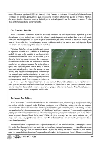 13Junio-2013 nº 208
grado. Una cosa es el gesto técnico externo y otra cosa es lo que pasa por dentro del niño antes de
contactar con el balón, porque tiene que pensar ante diferentes alternativas que se le ofrecen. Además
del gesto técnico, debemos entrenar la inteligencia aplicada para tomar decisiones correctas. El niño
debe entrenarse externa e internamente.
Con Francisco Seirul’lo…
Jesús Cuadrado.- Se entrena sobre las acciones concretas de cada especialidad deportiva, y en los
deportes de equipo teniendo en cuenta las situaciones de juego pero sin valorar las características de
cada uno de los jugadores. Es como si ya se considerarse, en cierta medida, la situación abierta para
unas acciones colectivas concretas, pero no se considerase la situación abierta para cada jugador. Sigue
sin tenerse en cuenta lo cognitivo de cada individuo.
Francisco Seirul’lo.- Lo que sucede aquí es que
el sujeto se somete a un proceso de aprendizaje
global, porque se le arrastra a un determinado
modelo construido con unas necesidades que el
deporte tiene en ese momento. Se construyen
expresiones específicas del movimiento que se
convierten en hábitos motores. Se automatiza el
gesto para después poder pensar. Pero si hemos
automatizado el gesto y después pensamos, mal
asunto. Los hábitos motores que se producen en
los aprendizajes conductistas llevan a una forma
de entender el deporte desde un punto de vista
exclusivamente lineal. Cuando aparecen estímulos
se producen respuestas necesarias en torno a cada estímulo. Hay una linealidad en los comportamientos
para que una vez resuelta la situación haya una estrecha dependencia para que otra persona, en esa
misma situación, desarrolle los mismos elementos y llegue a la misma situación final. Son situaciones
lineales se dan en todos los deportes individuales.
Con Ismael Díaz Galán…
Jesús Cuadrado.- Desconfío totalmente de los entrenadores que prometen que trabajarán mucho y
no indican ningún propósito más. Trabajar mucho es una obligación, una evidencia, se supone.
Precisamente, los que prometen esto son los que menos trabajan, entrenan (mal), se duchan y se van a
su casa hasta el siguiente entrenamiento. Ni planifican ni analizan ni preparan. Un entrenador capacitado
y comprometido con su labor tiene que adquirir el compromiso y la responsabilidad de que, como indiqué
antes, su equipo juegue bien al fútbol con el objetivo de ganar. La mejor vía para ganar es jugar bien y el
mejor elemento para jugar bien es entrenar bien. No se trata sólo de entrenar mucho, principalmente se
trata de entrenar bien.
Ismael Díaz Galán.- Yo pienso que todo parte de la emoción. En nuestra relación con el juego nos han
ido gustando más unos jugadores, equipos y entrenadores que nos han marcado y nos están marcando
nuestro ideal de juego, que yo denomino estilo. A partir de esto y de nuestra formación, nos vamos
creando una estrategia de actuación que incluye el modelo de organización dentro del campo (sistema
 